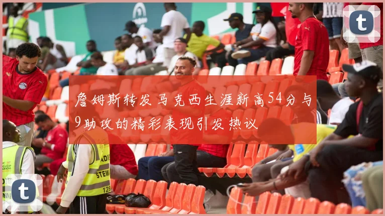 詹姆斯转发马克西生涯新高54分与9助攻的精彩表现引发热议