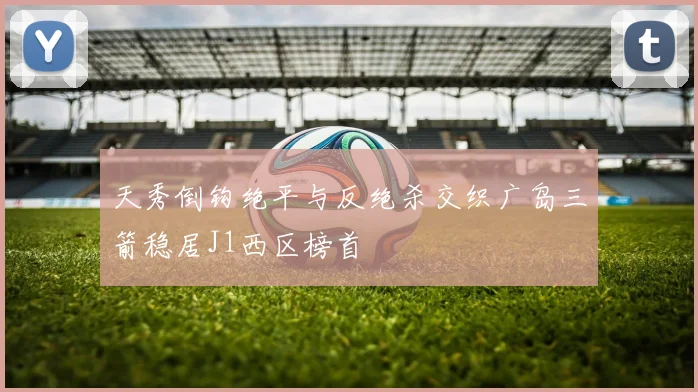 天秀倒钩绝平与反绝杀交织广岛三箭稳居J1西区榜首