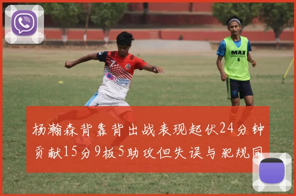 杨瀚森背靠背出战表现起伏24分钟贡献15分9板5助攻但失误与犯规同样引人关注