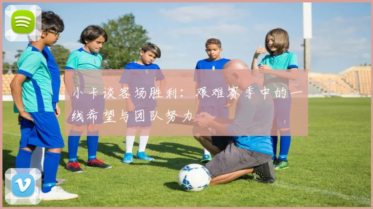 小卡谈客场胜利：艰难赛季中的一线希望与团队努力
