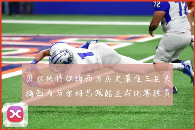 贝尔纳特称梅西为历史最佳三巨头梅西内马尔姆巴佩能左右比赛胜负