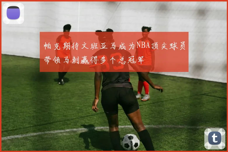 帕克期待文班亚马成为NBA顶尖球员带领马刺赢得多个总冠军