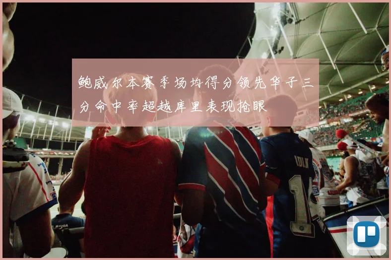 鲍威尔本赛季场均得分领先华子三分命中率超越库里表现抢眼