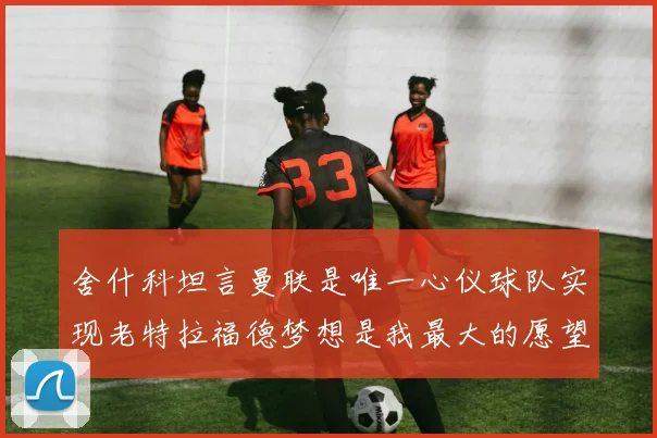 舍什科坦言曼联是唯一心仪球队实现老特拉福德梦想是我最大的愿望