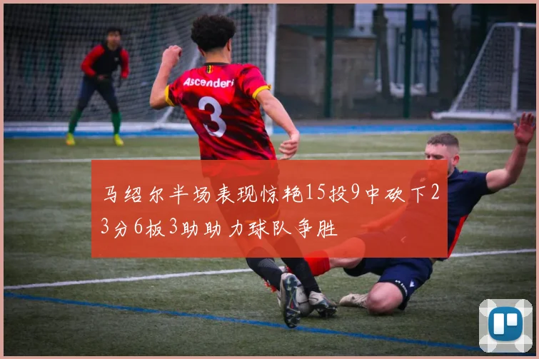 马绍尔半场表现惊艳15投9中砍下23分6板3助助力球队争胜