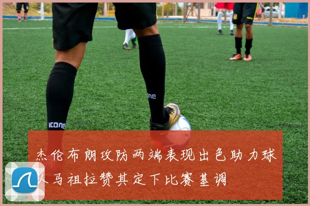 杰伦布朗攻防两端表现出色助力球队马祖拉赞其定下比赛基调