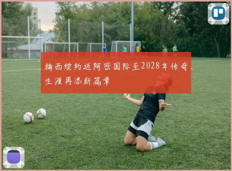 梅西续约迈阿密国际至2028年传奇生涯再添新篇章