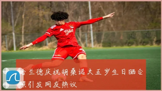 哈兰德庆祝胡桑诺夫五岁生日晒合照引发网友热议