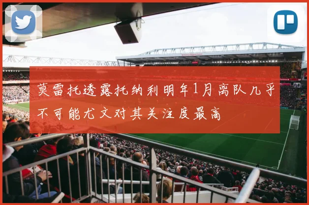莫雷托透露托纳利明年1月离队几乎不可能尤文对其关注度最高