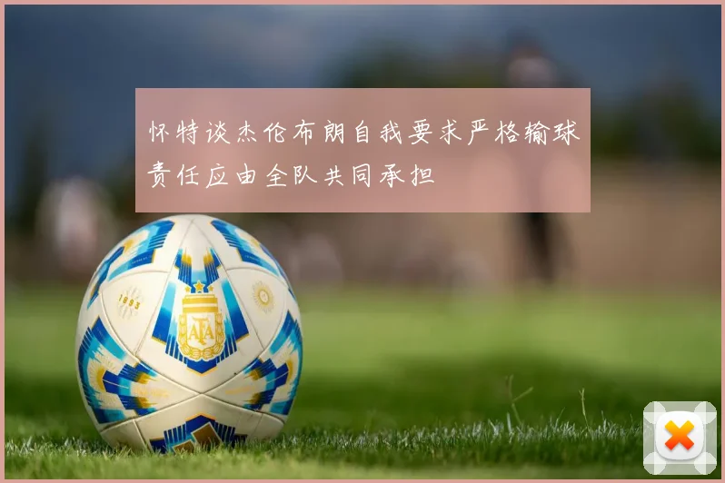 怀特谈杰伦布朗自我要求严格输球责任应由全队共同承担